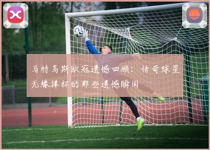 马特乌斯欧冠遗憾回顾：传奇球星无缘捧杯的那些遗憾瞬间