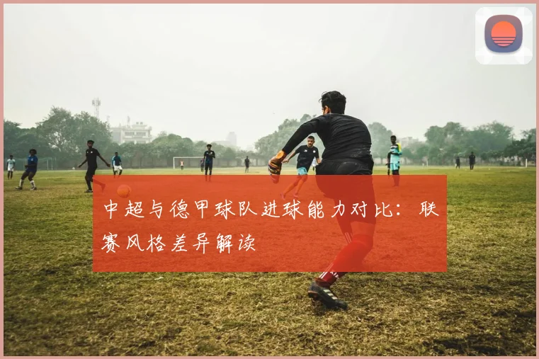 中超与德甲球队进球能力对比：联赛风格差异解读