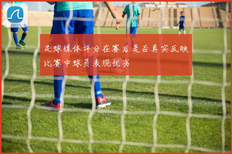 足球媒体评分在赛后是否真实反映比赛中球员表现优劣